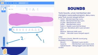 SOUNDS
Tools Sounds, untuk memberikan dan
mengatur suara pada program, Menu-menu
pada Tools sounds sebagai berikut :
1. -Faster : Mempercepat laju suara.
-Slower : Memperlambat laju suara.
-Louder : Memperkeras suara.
-Softer : Memperhalus suara.
-Fade in : Awalan suara kecil ke besar.
-Fade out : Mendekati akhir suara semakin
kecil.
-Reverse : Memutar balik suara
-Robot : Merubah suara menjadi seperti
robot
2. -Choose a Sound : Memilih sound yang
disediakan di scratch.
-Record : Merekam suara sendiri.
-Surprise : Memberikan suara secara acak.
-Upload Sound : Mengunggah suara dari file ke
scratch.
 