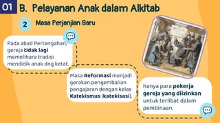 Pada abad Pertengahan,
gereja tidak lagi
memelihara tradisi
mendidik anak dng ketat.
B. Pelayanan Anak dalam Alkitab
01
2 Masa Perjanjian Baru
hanya para pekerja
gereja yang diizinkan
untuk terlibat dalam
pembinaan.
Masa Reformasi menjadi
gerakan pengembalian
pengajaran dengan kelas
Katekismus (katekisasi).
 