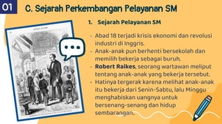 01 C. Sejarah Perkembangan Pelayanan SM
1. Sejarah Pelayanan SM
- Abad 18 terjadi krisis ekonomi dan revolusi
industri di Inggris.
- Anak-anak pun berhenti bersekolah dan
memilih bekerja sebagai buruh.
- Robert Raikes, seorang wartawan meliput
tentang anak-anak yang bekerja tersebut.
- Hatinya tergerak karena melihat anak-anak
itu bekerja dari Senin-Sabtu, lalu Minggu
menghabiskan uangnya untuk
bersenang-senang dan hidup
sembarangan..
 