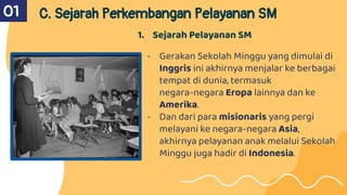 01 C. Sejarah Perkembangan Pelayanan SM
1. Sejarah Pelayanan SM
- Gerakan Sekolah Minggu yang dimulai di
Inggris ini akhirnya menjalar ke berbagai
tempat di dunia, termasuk
negara-negara Eropa lainnya dan ke
Amerika.
- Dan dari para misionaris yang pergi
melayani ke negara-negara Asia,
akhirnya pelayanan anak melalui Sekolah
Minggu juga hadir di Indonesia.
 