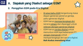 - Di atas bahu GSM tergantung masa
depan generasi penerus gereja,
yaitu generasi digital.
- GSM harus memperlengkapi diri
secara rohani dan dipanggil untuk
relevan dengan generasi digital.
- GSM harus cerdas digital untuk
menuntun ASM kpd kebenaran FT.
- Jangan menyerah untuk
memperlengkapi diri secara digital.
Roh Kudus menolong kita!
A. Siapakah yang Disebut sebagai GSM?
02
2. Panggilan GSM pada Era Digital
 
