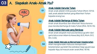 01
Anak Adalah Karunia Tuhan
Anak-anak adalah milik pusaka Tuhan (Mzm. 127:3).
Jadi, anak adalah berkat yang diberikan Tuhan
kepada orang tua.
02 Anak Adalah Berharga di Mata Tuhan
Anak-anak disambut dan diberkati Yesus karena
jiwa mereka berharga di mata Tuhan (Mrk. 10:14-15).
03
Anak Adalah Manusia yang Berdosa
Anak-anak tetaplah manusia berdosa yg lahir dari
garis keturunan Adam & Hawa (Kej. 8:21, Mzm. 51:7,
Rm. 3:23).
A. Siapakah Anak-Anak Itu?
03
04
Anak Adalah Manusia yg Memerlukan Keselamatan
Allah menghendaki manusia memperoleh
keselamatan yg telah Dia sediakan bagi yg percaya
kepada-Nya, termasuk anak-anak (Mat. 18:14).
 
