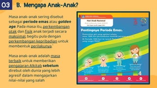 Masa anak-anak sering disebut
sebagai periode emas atau golden
age. Pada masa itu, perkembangan
otak dan ﬁsik anak terjadi secara
maksimal, begitu pula dengan
perkembangan kepribadian untuk
membentuk perilakunya.`
Masa anak-anak adalah masa
terbaik untuk memberikan
pengajaran Alkitab sebelum
direbut oleh dunia yang lebih
agresif dalam mengajarkan
nilai-nilai yang salah
02 B. Mengapa Anak-Anak?
03
 