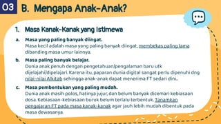 B. Mengapa Anak-Anak?
1. Masa Kanak-Kanak yang Istimewa
a. Masa yang paling banyak diingat.
Masa kecil adalah masa yang paling banyak diingat, membekas paling lama
dibanding masa umur lainnya.
b. Masa paling banyak belajar.
Dunia anak penuh dengan pengetahuan/pengalaman baru utk
dijelajahi/dipelajari. Karena itu, paparan dunia digital sangat perlu dipenuhi dng
nilai-nilai Alkitab sehingga anak-anak dapat menerima FT sedari dini..
c. Masa pembentukan yang paling mudah.
Dunia anak masih polos, hatinya jujur, dan belum banyak dicemari kebiasaan
dosa. Kebiasaan-kebiasaan buruk belum terlalu terbentuk. Tanamkan
pengajaran FT pada masa kanak-kanak agar jauh lebih mudah dibentuk pada
masa dewasanya.
03
 