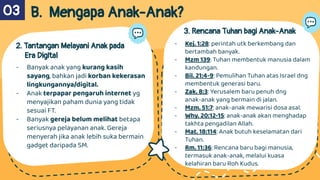B. Mengapa Anak-Anak?
2. Tantangan Melayani Anak pada
Era Digital
- Banyak anak yang kurang kasih
sayang, bahkan jadi korban kekerasan
lingkungannya/digital.
- Anak terpapar pengaruh internet yg
menyajikan paham dunia yang tidak
sesuai FT.
- Banyak gereja belum melihat betapa
seriusnya pelayanan anak. Gereja
menyerah jika anak lebih suka bermain
gadget daripada SM.
3. Rencana Tuhan bagi Anak-Anak
03
`
- Kej. 1:28: perintah utk berkembang dan
bertambah banyak.
- Mzm 139: Tuhan membentuk manusia dalam
kandungan.
- Bil. 21:4-9: Pemulihan Tuhan atas Israel dng
membentuk generasi baru.
- Zak. 8:3: Yerusalem baru penuh dng
anak-anak yang bermain di jalan.
- Mzm. 51:7: anak-anak mewarisi dosa asal.
- Why. 20:12-15: anak-anak akan menghadap
takhta pengadilan Allah.
- Mat. 18:114: Anak butuh keselamatan dari
Tuhan.
- Rm. 11:36: Rencana baru bagi manusia,
termasuk anak-anak, melalui kuasa
kelahiran baru Roh Kudus.
 