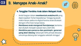 4. Panggilan Pembina Anak dalam Melayani Anak
- Ambil bagian dalam membentuk anak/murid yang
dipercayakan Tuhan kepadanya. Tanggung jawab
makin besar pada era digital karena anak dicekoki
dengan informasi tanpa batas.
- Membawa anak mengenal Penciptanya, bertemu
dan diubah menjadi ciptaan baru oleh DIA.
- Membina para penerus dan pemimpin generasi
yang akan datang. Sebanyak 50% jemaat dewasa
umumnya datang dari anggota sekolah minggu!
B. Mengapa Anak-Anak?
03
 