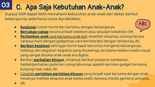 Supaya GSM dapat lebih memahami kebutuhan anak-anak dari dekat, berikut
beberapa tip sederhana untuk dipraktikkan:
● Kunjungi rumah murid dan bertemu dengan keluarganya.
● Bercakap-cakap secara pribadi sebelum atau sesudah kebaktian SM.
● Perhatikan anak saat bersama anak lain: amatilah sikapnya, caranya bicara,
caranya main dengan gadgetnya, cara berinteraksi dengan temannya, dll..
● Berikan kegiatan sehingga murid dapat bercerita mengenai keluarganya,
hobinya, dan kegiatan-kegiatan yang disukainya, terutama melalui media visual
yang sangat disukai anak-anak era digital.
● Berikan perhatian khusus, misalnya: berikan pelajaran tambahan,
hadiah/perhatian pada hari ulang tahunnya, ajaklah bermain gadget bersama,
kunjungi saat sakit, dll..
● Catatlah peristiwa-peristiwa khusus yang terjadi saat bersama dengan anak,
misalnya: melihat ekspresi anak ketika sedih, kecewa, marah, gembira, antusias,
● dll..
C. Apa Saja Kebutuhan Anak-Anak?
03
 
