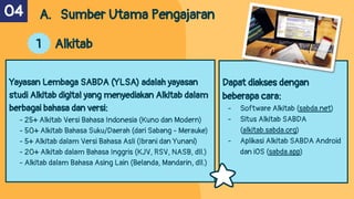 Dapat diakses dengan
beberapa cara:
- Software Alkitab (sabda.net)
- Situs Alkitab SABDA
(alkitab.sabda.org)
- Aplikasi Alkitab SABDA Android
dan iOS (sabda.app)
A. Sumber Utama Pengajaran
1 Alkitab
Yayasan Lembaga SABDA (YLSA) adalah yayasan
studi Alkitab digital yang menyediakan Alkitab dalam
berbagai bahasa dan versi:
- 25+ Alkitab Versi Bahasa Indonesia (Kuno dan Modern)
- 50+ Alkitab Bahasa Suku/Daerah (dari Sabang - Merauke)
- 5+ Alkitab dalam Versi Bahasa Asli (Ibrani dan Yunani)
- 20+ Alkitab dalam Bahasa Inggris (KJV, RSV, NASB, dll.)
- Alkitab dalam Bahasa Asing Lain (Belanda, Mandarin, dll.)
04
 