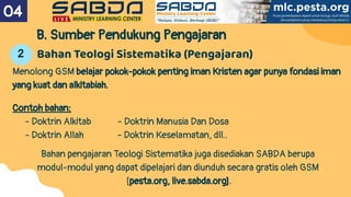 B. Sumber Pendukung Pengajaran
Menolong GSM belajar pokok-pokok penting iman Kristen agar punya fondasi iman
yang kuat dan alkitabiah.
Contoh bahan:
- Doktrin Alkitab - Doktrin Manusia Dan Dosa
- Doktrin Allah - Doktrin Keselamatan, dll..
Bahan pengajaran Teologi Sistematika juga disediakan SABDA berupa
modul-modul yang dapat dipelajari dan diunduh secara gratis oleh GSM
[pesta.org, live.sabda.org].
04
Bahan Teologi Sistematika (Pengajaran)
2
 