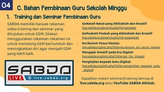 C. Bahan Pembinaan Guru Sekolah Minggu
1. Training dan Seminar Pembinaan Guru
SABDA memiliki banyak rekaman
video training dan seminar yang
ditujukan untuk GSM. Silakan
menggunakan rekaman-rekaman ini
untuk menolong GSM bertumbuh dan
meningkatkan diri agar menjadi GSM
yang lebih baik.
04
- GoNatal! Natal yang Alkitabiah dan Kreatif
live.sabda.org/events.php?id=gonatal
- GoPaskah! Paskah yang Alkitabiah dan Kreatif
live.sabda.org/events.php?id=gopaskah
- Kurikulum Yesus Mesias:
live.sabda.org/mlc.php?title=kurikulum_sm_yesus_mesias
- Mengajar Kreatif pada Era Digital:
live.sabda.org/mlc.php?title=go_for_it4god
- Penginjilan kepada Suku Digital:
live.sabda.org/mlc.php?title=penginjilan_kepada_suku
_digital]
Dapatkan materi seminar/training lainnya di
live.sabda.org atau YouTube SABDA Alkitab.
 