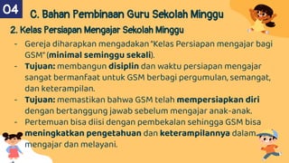 C. Bahan Pembinaan Guru Sekolah Minggu
2. Kelas Persiapan Mengajar Sekolah Minggu
- Gereja diharapkan mengadakan"Kelas Persiapan mengajar bagi
GSM"(minimal seminggu sekali).
- Tujuan: membangun disiplin dan waktu persiapan mengajar
sangat bermanfaat untuk GSM berbagi pergumulan, semangat,
dan keterampilan.
- Tujuan: memastikan bahwa GSM telah mempersiapkan diri
dengan bertanggung jawab sebelum mengajar anak-anak.
- Pertemuan bisa diisi dengan pembekalan sehingga GSM bisa
meningkatkan pengetahuan dan keterampilannya dalam
mengajar dan melayani.
04
 