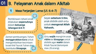 Ortu wajib mengirim anak
>5thn ke Sinagoge untuk
dididik agar mahir dalam
Kitab Taurat (kelompok
max. 25 orang).
Pembinaan rohani anak
dilakukan sepenuhnya
dalam keluarga
(Ulangan 6:4-7)
Sejak sebelum 5 thn,
anak dididik oleh ortu
untuk mengenal Allah
Yahweh.
Zaman pembuangan, Tuhan
menggerakkan Ezra untuk
mengembalikan kecintaan
Israel thd Taurat Tuhan dng
membuka Sinagoge.
B. Pelayanan Anak dalam Alkitab
01
1 Masa Perjanjian Lama (Ul. 6:4-7)
 
