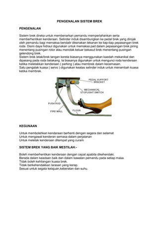 PENGENALAN SISTEM BREK
PENGENALAN
Sistem brek direka untuk membenarkan pemandu memperlahankan serta
memberhentikan kenderaan. Selinder induk disambungkan ke pedal brek yang diinjak
oleh pemandu bagi memaksa bendalir dikenakan tekanan ke tiap-tiap pepasangan brek
roda. Disini daya hidraul digunakan untuk memaksa pad dalam pepasangan brek piring
menentang pusingan rotor atau menolak keluar kekasut brek menentang pusingan
gelendong brek.
Sistem brek letak/brek tangan kereta biasanya menggunakan kaedah mekanikal dan
dipasang pada roda belakang. Ia biasanya digunakan untuk mengunci roda kenderaan
ketika meletakkan kenderaan ( parking ) atau membrek dalam kecemasan.
Satu pengalak kuasa ( servo ) digunakan keatas selinder induk untuk menambah kuasa
ketika membrek.
KEGUNAAN
Untuk membolehkan kenderaan berhenti dengan segera dan selamat
Untuk mengawal kenderan semasa dalam perjalanan
Untuk meletak kenderaan ditempat yang curam
SISTEM BREK YANG BAIK MESTILAH:-
Boleh memberhentikan kenderaan dengan cepat apabila dikehendaki.
Berada dalam keadaan baik dan dalam kawalan pemandu pada setiap masa.
Tidak boleh kehilangan kuasa brek.
Tidak berkehendakkan larasan yang kerap.
Sesuai untuk segala kelajuan,keberatan dan suhu.
 