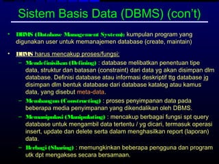 Sistem Basis Data (DBMS) (con’t)
•   DBMS (Database Management System): kumpulan program yang
    digunakan user untuk memanajemen database (create, maintain)
•   DBMS harus mencakup proses/fungsi:
     – Mendefinisikan (Defining) : database melibatkan penentuan tipe
       data, struktur dan batasan (constraint) dari data yg akan disimpan dlm
       database. Definisi database atau informasi deskriptif ttg database jg
       disimpan dlm bentuk database dari database katalog atau kamus
       data, yang disebut meta-data.
     – Membangun (Constructing) : proses penyimpanan data pada
       beberapa media penyimpanan yang dikendalikan oleh DBMS.
     – Memanipulasi (Manipulating) : mencakup berbagai fungsi spt query
       database untuk mengambil data tertentu / yg dicari, termasuk operasi
       insert, update dan delete serta dalam menghasilkan report (laporan)
       data.
     – Berbagi (Sharing) : memungkinkan beberapa pengguna dan program
       utk dpt mengakses secara bersamaan.
 