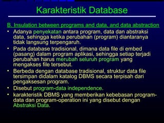 Karakteristik Database
B. Insulation between programs and data, and data abstraction
• Adanya penyekatan antara program, data dan abstraksi
   data, sehingga ketika perubahan (program) diantaranya
   tidak langsung terpengaruh.
• Pada database tradisional, dimana data file di embed
   (pasang) dalam program aplikasi, sehingga setiap terjadi
   perubahan harus merubah seluruh program yang
   mengakses file tersebut.
• Berbeda dengan database tradisional, struktur data file
   tersimpan didalam katalog DBMS secara terpisah dari
   pengaksesan program.
• Disebut program-data independence.
• karakteristik DBMS yang memberikan kebebasan program-
   data dan program-operation ini yang disebut dengan
   Abstraksi Data.
 