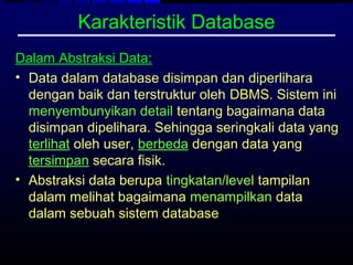 Karakteristik Database
Dalam Abstraksi Data:
• Data dalam database disimpan dan diperlihara
  dengan baik dan terstruktur oleh DBMS. Sistem ini
  menyembunyikan detail tentang bagaimana data
  disimpan dipelihara. Sehingga seringkali data yang
  terlihat oleh user, berbeda dengan data yang
  tersimpan secara fisik.
• Abstraksi data berupa tingkatan/level tampilan
  dalam melihat bagaimana menampilkan data
  dalam sebuah sistem database
 