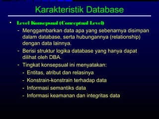 Karakteristik Database
• Level Konsepsual (Conceptual Level)
  - Menggambarkan data apa yang sebenarnya disimpan
    dalam database, serta hubungannya (relationship)
    dengan data lainnya.
  - Berisi struktur logika database yang hanya dapat
    dilihat oleh DBA.
  - Tingkat konsepsual ini menyatakan:
    - Entitas, atribut dan relasinya
    - Konstrain-konstrain terhadap data
    - Informasi semantiks data
    - Informasi keamanan dan integritas data
 