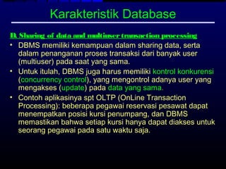 Karakteristik Database
D. Sharing of data and multiuser transaction processing
• DBMS memiliki kemampuan dalam sharing data, serta
   dalam penanganan proses transaksi dari banyak user
   (multiuser) pada saat yang sama.
• Untuk itulah, DBMS juga harus memiliki kontrol konkurensi
   (concurrency control), yang mengontrol adanya user yang
   mengakses (update) pada data yang sama.
• Contoh aplikasinya spt OLTP (OnLine Transaction
   Processing): beberapa pegawai reservasi pesawat dapat
   menempatkan posisi kursi penumpang, dan DBMS
   memastikan bahwa setiap kursi hanya dapat diakses untuk
   seorang pegawai pada satu waktu saja.
 