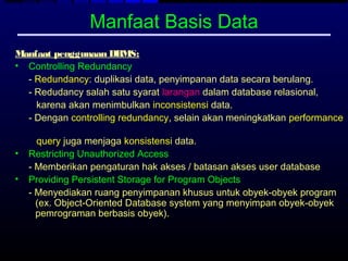 Manfaat Basis Data
Manfaat penggunaan DBMS:
• Controlling Redundancy
  - Redundancy: duplikasi data, penyimpanan data secara berulang.
  - Redudancy salah satu syarat larangan dalam database relasional,
    karena akan menimbulkan inconsistensi data.
  - Dengan controlling redundancy, selain akan meningkatkan performance

      query juga menjaga konsistensi data.
•   Restricting Unauthorized Access
    - Memberikan pengaturan hak akses / batasan akses user database
•   Providing Persistent Storage for Program Objects
    - Menyediakan ruang penyimpanan khusus untuk obyek-obyek program
      (ex. Object-Oriented Database system yang menyimpan obyek-obyek
      pemrograman berbasis obyek).
 