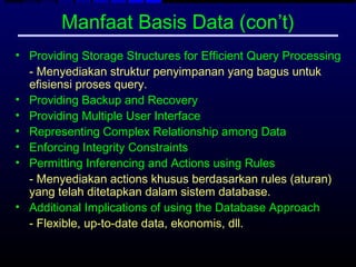 Manfaat Basis Data (con’t)
• Providing Storage Structures for Efficient Query Processing
  - Menyediakan struktur penyimpanan yang bagus untuk
  efisiensi proses query.
• Providing Backup and Recovery
• Providing Multiple User Interface
• Representing Complex Relationship among Data
• Enforcing Integrity Constraints
• Permitting Inferencing and Actions using Rules
  - Menyediakan actions khusus berdasarkan rules (aturan)
  yang telah ditetapkan dalam sistem database.
• Additional Implications of using the Database Approach
  - Flexible, up-to-date data, ekonomis, dll.
 