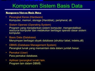Komponen Sistem Basis Data
Komponen Sistem Basis Data:
•   Perangkat Keras (Hardware)
    Komputer, memori, storage (Harddisk), peripheral, dll.
•   Sistem Operasi (Operating System)
    Program yang menjalankan sistem komputer, mengendalikan
    resource komputer dan melakukan berbagai operasi dasar sistem
    komputer.
•   Basis Data (Database)
    Menyimpan berbagai obyek database (struktur tabel, indeks,dll)
•   DBMS (Database Management System)
    Perangkat lunak yang memaintain data dalam jumlah besar.
•   Pemakai (User)
    Para pemakai database.
•   Aplikasi (perangkat lunak) lain.
    Program lain dalam DBMS.
 