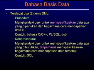 Bahasa Basis Data
•   Terdapat dua (2) jenis DML:
     – Prosedural
       Menghendaki user untuk menspesifikasikan data apa
       yang diperlukan dan bagaimana cara mendapatkan
       data itu.
       Contoh: bahasa C/C++, PL/SQL, dsb.
     – Nonprosedural
       Menghendaki user untuk menspesifikasikan data apa
       yang dibutuhkan, tanpa harus menspesifikasikan
       bagaimana cara mendapatkan data tersebut.
       Contoh: SQL
 