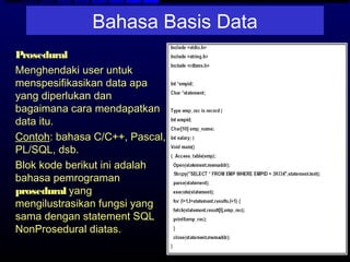 Bahasa Basis Data
− Prosedural
  Menghendaki user untuk
  menspesifikasikan data apa
  yang diperlukan dan
  bagaimana cara mendapatkan
  data itu.
  Contoh: bahasa C/C++, Pascal,
  PL/SQL, dsb.
  Blok kode berikut ini adalah
  bahasa pemrograman
  prosedural yang
  mengilustrasikan fungsi yang
  sama dengan statement SQL
  NonProsedural diatas.
 