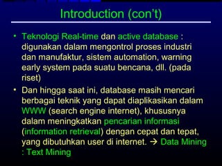 Introduction (con’t)
• Teknologi Real-time dan active database :
  digunakan dalam mengontrol proses industri
  dan manufaktur, sistem automation, warning
  early system pada suatu bencana, dll. (pada
  riset)
• Dan hingga saat ini, database masih mencari
  berbagai teknik yang dapat diaplikasikan dalam
  WWW (search engine internet), khususnya
  dalam meningkatkan pencarian informasi
  (information retrieval) dengan cepat dan tepat,
  yang dibutuhkan user di internet.  Data Mining
  : Text Mining
 