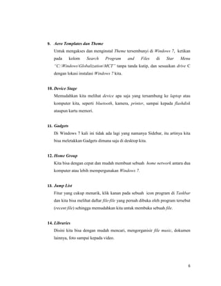 6
9. Aero Templates dan Theme
Untuk mengakses dan menginstal Theme tersembunyi di Windows 7, ketikan
pada kolom Search Program and Files di Star Menu
“C:WindowsGlobalizationMCT” tanpa tanda kutip, dan sesuaikan drive C
dengan lokasi instalasi Windows 7 kita.
10. Device Stage
Memudahkan kita melihat device apa saja yang tersambung ke laptop atau
komputer kita, seperti bluetooth, kamera, printer, sampai kepada flashdisk
ataupun kartu memori.
11. Gadgets
Di Windows 7 kali ini tidak ada lagi yang namanya Sidebar, itu artinya kita
bisa meletakkan Gadgets dimana saja di desktop kita.
12. Home Group
Kita bisa dengan cepat dan mudah membuat sebuah home network antara dua
komputer atau lebih mempergunakan Windows 7.
13. Jump List
Fitur yang cukup menarik, klik kanan pada sebuah icon program di Taskbar
dan kita bisa melihat daftar file-file yang pernah dibuka oleh program tersebut
(recent file) sehingga memudahkan kita untuk membuka sebuah file.
14. Libraries
Disini kita bisa dengan mudah mencari, mengorganisir file music, dokumen
lainnya, foto sampai kepada video.
 