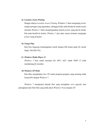 7
15. Location Aware Printing
Dengan adanya Location Aware Printing, Windows 7 akan mengingat printer
sampai jaringan yang digunakan, sehingga ketika anda berada di rumah secara
otomatis Windows 7 akan mempergunakan default printer yang ada di rumah,
bila anda beralih ke kantor, Windows 7 pun akan secara otomatis mengingat
printer yang di kantor.
16. Fungsi Play
Kita bisa langsung mendengarkan musik dengan klik kanan pada file musik
(lagu) lalu klik Play.
17. Windows Media Player 12
Windows 7 bisa untuk memutar file MP3, 3GP, sebab WMP 12 telah
mendukung file tersebut.
18. Windows XP Mode
Kita Bisa menjalankan Sesi XP untuk program-program yang memang tidak
kompetible dengan Windows 7.
Windows 7 mempunyai banyak fitur yang merupakan versi upgrade atau
peningkatan dari fitur-fitur yang telah ada di Windows Vista maupun XP.
 