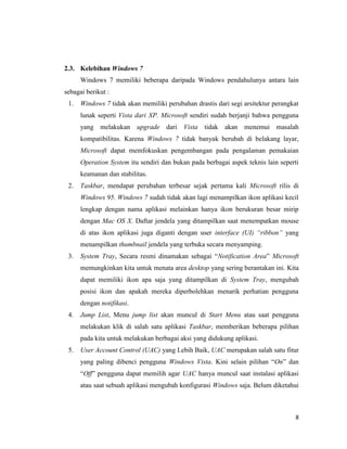 8
2.3. Kelebihan Windows 7
Windows 7 memiliki beberapa daripada Windows pendahulunya antara lain
sebagai berikut :
1. Windows 7 tidak akan memiliki perubahan drastis dari segi arsitektur perangkat
lunak seperti Vista dari XP. Microsoft sendiri sudah berjanji bahwa pengguna
yang melakukan upgrade dari Vista tidak akan menemui masalah
kompatibilitas. Karena Windows 7 tidak banyak berubah di belakang layar,
Microsoft dapat memfokuskan pengembangan pada pengalaman pemakaian
Operation System itu sendiri dan bukan pada berbagai aspek teknis lain seperti
keamanan dan stabilitas.
2. Taskbar, mendapat perubahan terbesar sejak pertama kali Microsoft rilis di
Windows 95. Windows 7 sudah tidak akan lagi menampilkan ikon aplikasi kecil
lengkap dengan nama aplikasi melainkan hanya ikon berukuran besar mirip
dengan Mac OS X. Daftar jendela yang ditampilkan saat menempatkan mouse
di atas ikon aplikasi juga diganti dengan user interface (UI) “ribbon” yang
menampilkan thumbnail jendela yang terbuka secara menyamping.
3. System Tray, Secara resmi dinamakan sebagai “Notification Area” Microsoft
memungkinkan kita untuk menata area desktop yang sering berantakan ini. Kita
dapat memiliki ikon apa saja yang ditampilkan di System Tray, mengubah
posisi ikon dan apakah mereka diperbolehkan menarik perhatian pengguna
dengan notifikasi.
4. Jump List, Menu jump list akan muncul di Start Menu atau saat pengguna
melakukan klik di salah satu aplikasi Taskbar, memberikan beberapa pilihan
pada kita untuk melakukan berbagai aksi yang didukung aplikasi.
5. User Account Control (UAC) yang Lebih Baik, UAC merupakan salah satu fitur
yang paling dibenci pengguna Windows Vista. Kini selain pilihan “On” dan
“Off” pengguna dapat memilih agar UAC hanya muncul saat instalasi aplikasi
atau saat sebuah aplikasi mengubah konfigurasi Windows saja. Belum diketahui
 