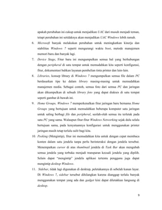 9
apakah perubahan ini cukup untuk menjadikan UAC dari musuh menjadi teman,
tetapi perubahan ini setidaknya akan menjadikan UAC Windows lebih ramah.
6. Microsoft banyak melakukan perubahan untuk meningkatkan kinerja dan
stabilitas Windows 7 seperti mengurangi waktu boot, metode manajemen
memori baru dan banyak lagi.
7. Device Stage, Fitur baru ini mengumpulkan semua hal yang berhubungan
dengan peripheral di satu tempat untuk memudahkan kita seperti konfigurasi,
fitur, dokumentasi bahkan layanan pembelian tinta printer dan lain-lain.
8. Libraries, konsep library di Windows 7 mengumpulkan semua file dalam PC
berdasarkan tipe ke dalam library masing-masing untuk memudahkan
manajemen media. Sebagai contoh, semua foto dari semua PC dan jaringan
akan dikumpulkan di sebuah library foto yang dapat diakses di satu tempat
seperti gambar di bawah ini.
9. Home Groups, Windows 7 memperkenalkan fitur jaringan baru bernama Home
Groups yang bertujuan untuk memudahkan beberapa komputer satu jaringan
untuk saling berbagi file dan peripheral, seolah-olah semua itu terletak pada
satu PC yang sama. Walaupun fitur-fitur Windows Networking sejak dulu selalu
bertujuan sama, pada kenyataannya konfigurasi untuk menggunakan printer
jaringan masih tetap terlalu sulit bagi kita.
10. Peeking (Mengintip), fitur ini memudahkan kita untuk dengan cepat membaca
konten dalam satu jendela tanpa perlu berinteraksi dengan jendela tersebut.
Menempatkan cursor di atas thumbnail jendela di Task Bar akan mengubah
semua jendela yang terbuka menjadi transparan kecuali jendela yang dipilih.
Selain dapat “mengintip” jendela aplikasi tertentu pengguna juga dapat
mengintip desktop Windows.
11. Sidebar, tidak lagi digunakan di desktop, peletakannya di sebelah kanan layar.
Di Windows 7, sidebar tersebut dihilangkan karena dianggap terlalu banyak
menggunakan tempat yang ada dan gadget kini dapat diletakkan langsung di
desktop.
 