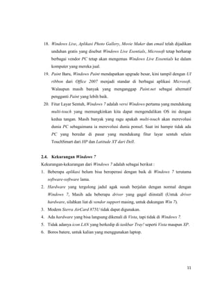 11
18. Windows Live, Aplikasi Photo Gallery, Movie Maker dan email telah dijadikan
unduhan gratis yang disebut Windows Live Esentials, Microsoft tetap berharap
berbagai vendor PC tetap akan mengemas Windows Live Essentials ke dalam
komputer yang mereka jual.
19. Paint Baru, Windows Paint mendapatkan upgrade besar, kini tampil dengan UI
ribbon dari Office 2007 menjadi standar di berbagai aplikasi Microsoft.
Walaupun masih banyak yang menganggap Paint.net sebagai alternatif
pengganti Paint yang lebih baik.
20. Fitur Layar Sentuh, Windows 7 adalah versi Windows pertama yang mendukung
multi-touch yang memungkinkan kita dapat mengendalikan OS ini dengan
kedua tangan. Masih banyak yang ragu apakah multi-touch akan merevolusi
dunia PC sebagaimana ia merevolusi dunia ponsel. Saat ini hampir tidak ada
PC yang beredar di pasar yang mendukung fitur layar sentuh selain
TouchSmart dari HP dan Latitude XT dari Dell.
2.4. Kekurangan Windows 7
Kekurangan-kekurangan dari Windows 7 adalah sebagai berikut :
1. Beberapa aplikasi belum bisa beroperasi dengan baik di Windows 7 terutama
software-software lama.
2. Hardware yang tergolong jadul agak susah berjalan dengan normal dengan
Windows 7, Masih ada beberapa driver yang gagal diinstall (Untuk driver
hardware, silahkan liat di vendor support masing, untuk dukungan Win 7).
3. Modem Sierra AirCard 875U tidak dapat digunakan.
4. Ada hardware yang bisa langsung dikenali di Vista, tapi tidak di Windows 7.
5. Tidak adanya icon LAN yang berkedip di taskbar Tray! seperti Vista maupun XP.
6. Boros batere, untuk kalian yang menggunakan laptop.
 