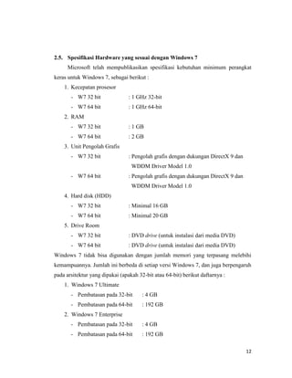 12
2.5. Spesifikasi Hardware yang sesuai dengan Windows 7
Microsoft telah mempublikasikan spesifikasi kebutuhan minimum perangkat
keras untuk Windows 7, sebagai berikut :
1. Kecepatan prosesor
- W7 32 bit : 1 GHz 32-bit
- W7 64 bit : 1 GHz 64-bit
2. RAM
- W7 32 bit : 1 GB
- W7 64 bit : 2 GB
3. Unit Pengolah Grafis
- W7 32 bit : Pengolah grafis dengan dukungan DirectX 9 dan
WDDM Driver Model 1.0
- W7 64 bit : Pengolah grafis dengan dukungan DirectX 9 dan
WDDM Driver Model 1.0
4. Hard disk (HDD)
- W7 32 bit : Minimal 16 GB
- W7 64 bit : Minimal 20 GB
5. Drive Room
- W7 32 bit : DVD drive (untuk instalasi dari media DVD)
- W7 64 bit : DVD drive (untuk instalasi dari media DVD)
Windows 7 tidak bisa digunakan dengan jumlah memori yang terpasang melebihi
kemampuannya. Jumlah ini berbeda di setiap versi Windows 7, dan juga berpengaruh
pada arsitektur yang dipakai (apakah 32-bit atau 64-bit) berikut daftarnya :
1. Windows 7 Ultimate
- Pembatasan pada 32-bit : 4 GB
- Pembatasan pada 64-bit : 192 GB
2. Windows 7 Enterprise
- Pembatasan pada 32-bit : 4 GB
- Pembatasan pada 64-bit : 192 GB
 