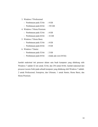 13
3. Windows 7 Professional
- Pembatasan pada 32-bit : 4 GB
- Pembatasan pada 64-bit : 192 GB
4. Windows 7 Home Premium
- Pembatasan pada 32-bit : 4 GB
- Pembatasan pada 64-bit : 16 GB
5. Windows 7 Home Basic
- Pembatasan pada 32-bit : 4 GB
- Pembatasan pada 64-bit : 8 GB
6. Windows 7 Starter
- Pembatasan pada 32-bit : 2 GB
- Pembatasan pada 64-bit : (tidak ada versi 64-bit)
Jumlah maksimal inti prosesor dalam satu buah komputer yang didukung oleh
Windows 7 adalah 32 inti untuk 32-bit, dan 256 untuk 64-bit. Jumlah maksimal dari
prosesor (secara fisik) pada sebuah komputer yang didukung oleh Windows 7 adalah:
2 untuk Professional, Enterprise, dan Ultimate; 1 untuk Starter, Home Basic, dan
Home Premium.
 