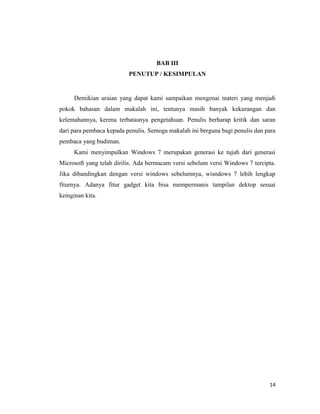 14
BAB III
PENUTUP / KESIMPULAN
Demikian uraian yang dapat kami sampaikan mengenai materi yang menjadi
pokok bahasan dalam makalah ini, tentunya masih banyak kekurangan dan
kelemahannya, kerena terbatasnya pengetahuan. Penulis berharap kritik dan saran
dari para pembaca kepada penulis. Semoga makalah ini berguna bagi penulis dan para
pembaca yang budiman.
Kami menyimpulkan Windows 7 merupakan generasi ke tujuh dari generasi
Microsoft yang telah dirilis. Ada bermacam versi sebelum versi Windows 7 tercipta.
Jika dibandingkan dengan versi windows sebelumnya, wisndows 7 lebih lengkap
fiturnya. Adanya fitur gadget kita bisa mempermanis tampilan dektop sesuai
keinginan kita.
 