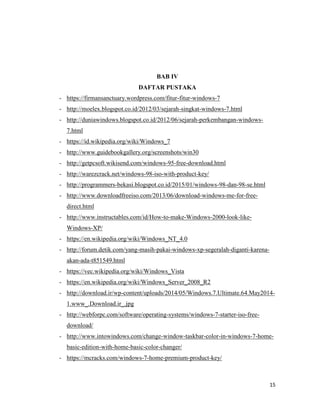 15
BAB IV
DAFTAR PUSTAKA
- https://firmansanctuary.wordpress.com/fitur-fitur-windows-7
- http://moelex.blogspot.co.id/2012/03/sejarah-singkat-windows-7.html
- http://duniawindows.blogspot.co.id/2012/06/sejarah-perkembangan-windows-
7.html
- https://id.wikipedia.org/wiki/Windows_7
- http://www.guidebookgallery.org/screenshots/win30
- http://getpcsoft.wikisend.com/windows-95-free-download.html
- http://warezcrack.net/windows-98-iso-with-product-key/
- http://programmers-bekasi.blogspot.co.id/2015/01/windows-98-dan-98-se.html
- http://www.downloadfreeiso.com/2013/06/download-windows-me-for-free-
direct.html
- http://www.instructables.com/id/How-to-make-Windows-2000-look-like-
Windows-XP/
- https://en.wikipedia.org/wiki/Windows_NT_4.0
- http://forum.detik.com/yang-masih-pakai-windows-xp-segeralah-diganti-karena-
akan-ada-t851549.html
- https://vec.wikipedia.org/wiki/Windows_Vista
- https://en.wikipedia.org/wiki/Windows_Server_2008_R2
- http://download.ir/wp-content/uploads/2014/05/Windows.7.Ultimate.64.May2014-
1.www_.Download.ir_.jpg
- http://webforpc.com/software/operating-systems/windows-7-starter-iso-free-
download/
- http://www.intowindows.com/change-window-taskbar-color-in-windows-7-home-
basic-edition-with-home-basic-color-changer/
- https://mcracks.com/windows-7-home-premium-product-key/
 