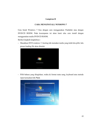 22
Lampiran II
CARA MENGINSTALL WINDOWS 7
Cara Instal Windows 7 bisa dengan cara menggunakan Flashdisk atau dengan
DVD/CD ROOM. Pada kesempatan ini akan kami ulas cara install dengan
menggunakan media DVD/CD ROOM.
Berikut langkah-langkahnya :
- Masukkan DVD windows 7, booting lah memakai media yang telah kita pilih, lalu
proses loading file akan dimulai.
- Pilih bahasa yang diinginkan, waktu & format mata uang, keyboard atau metode
input kemudian klik Next.
 