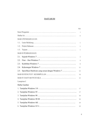 ii
DAFTAR ISI
Hal
Kata Pengantar ……………………………………………………………....… i
Daftar Isi ………………………………………………………………..…..…. ii
BAB I PENDAHULUAN
1.1. Latar Belakang …………………………………..…………………..….. 1
1.2. Pokok Bahasan …………………………………..…………………..….. 1
1.3. Tujuan …………………………………..…………………………....….. 1
BAB II PEMBAHASAN
2.1. Sejarah Windows 7 ……………………………………………………… 2
2.2. Fitur – fitur Windows 7.……………………………………………......... 4
2.3. Kelebihan Windows 7 …………………………………………………... 8
2.4. Kekurangan Windows 7 ………………………………………………… 11
2.5. Spesifikasi Hardware yang sesuai dengan Windows 7 …………………. 12
BAB III PENUTUP / KESIMPULAN ……………………………………….. 14
BAB IV DAFTAR PUSTAKA ……………………………………………….. 15
Lampiran I
Daftar Gambar
1. Tamipilan Windows 3.0 …………………………………………………….. 17
2. Tamipilan Windows 95 ……………………………………………………... 17
3. Tamipilan Windows 98 ……………………………………………………... 18
4. Tamipilan Windows 98 SE …………………………………………………. 18
5. Tamipilan Windows ME ……………………………………………………….. 19
6. Tamipilan Windows NT 4 ……………………………………………………… 19
 