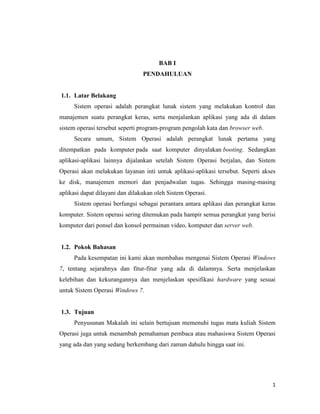 1
BAB I
PENDAHULUAN
1.1. Latar Belakang
Sistem operasi adalah perangkat lunak sistem yang melakukan kontrol dan
manajemen suatu perangkat keras, serta menjalankan aplikasi yang ada di dalam
sistem operasi tersebut seperti program-program pengolah kata dan browser web.
Secara umum, Sistem Operasi adalah perangkat lunak pertama yang
ditempatkan pada komputer pada saat komputer dinyalakan booting. Sedangkan
aplikasi-aplikasi lainnya dijalankan setelah Sistem Operasi berjalan, dan Sistem
Operasi akan melakukan layanan inti untuk aplikasi-aplikasi tersebut. Seperti akses
ke disk, manajemen memori dan penjadwalan tugas. Sehingga masing-masing
aplikasi dapat dilayani dan dilakukan oleh Sistem Operasi.
Sistem operasi berfungsi sebagai perantara antara aplikasi dan perangkat keras
komputer. Sistem operasi sering ditemukan pada hampir semua perangkat yang berisi
komputer dari ponsel dan konsol permainan video, komputer dan server web.
1.2. Pokok Bahasan
Pada kesempatan ini kami akan membahas mengenai Sistem Operasi Windows
7, tentang sejarahnya dan fitur-fitur yang ada di dalamnya. Serta menjelaskan
kelebihan dan kekurangannya dan menjelaskan spesifikasi hardware yang sesuai
untuk Sistem Operasi Windows 7.
1.3. Tujuan
Penyusunan Makalah ini selain bertujuan memenuhi tugas mata kuliah Sistem
Operasi juga untuk menambah pemahaman pembaca atau mahasiswa Sistem Operasi
yang ada dan yang sedang berkembang dari zaman dahulu hingga saat ini.
 