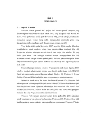 2
BAB II
PEMBAHASAN
2.1. Sejarah Windows 7
Windows adalah generasi ke-7 (tujuh) dari sistem operasi komputer yang
dikembangkan oleh Microsoft sejak tahun 1985, yang dikepalai oleh Wiliam Bill
Gates. Versi pertamanya dirilis pada November 1985, dibuat sebagai jawaban atas
munculnya system operasi yang sudah menggunakan antarmuka grafis yang
dipopulerkan oleh perusahaan Apple dengan system operasi Mac OS.
Versi kedua dirilis pada November 1987, versi ini lebih popular dibanding
pendahulunya, tetapi windows belum bisa menggoyahkan dominasi Mac OS.
Popularitas windows naik tajam setelah muncul versi ketiga yaitu windows 3.0 yang
dirilis pada tahun 1990 sehingga windows mampu menggoyahkan Mac OS.
Walaupun disebut sebagai system operasi grafis, windows generasi ketiga ini masih
tetap membutuhkan system operasi berbasis teks Microsoft Disk Operating System
(MS-DOS).
Generasi keempat bernama windows 95 yang dirilis pada bulan Agustus 1995,
windows menjadi sebuah system operasi yang berdiri sendiri tanpa perlu MS-DOS.
Versi lain yang masih generasi keempat adalah Windows 98, Windows 98 Second
Edition, Windows Millenium Edition yang penggunaannya untuk perorangan.
Sedangkan untuk server dan bisnis disediakan Windows NT 4. Windows 2000
adalah generasi kelima yang dirilis pada bulan Februari 2000 dan dibedakan menjadi
versi Professional untuk keperluan perseorangan atau bisnis dan versi server. Pada
oktober 2001 Windows XP dirilis dalam dua versi, yaitu versi Home untuk pengguna
rumahan dan versi Professional untuk keperluan bisnis.
Windows Vista sebagai generasi keenam dirilis pada akhir 2006 sedangkan
untuk keperluan server Microsoft meluncurkan Windows 2008. Windows Vista tidak
terlalu mendapat respon baik dari masyarakat karena menganggap Windows XP justru
 