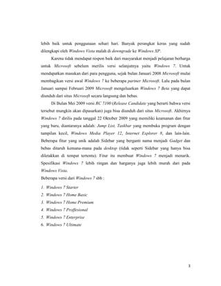 3
lebih baik untuk penggunaan sehari hari. Banyak perangkat keras yang sudah
dilengkapi oleh Windows Vista malah di downgrade ke Windows XP.
Karena tidak mendapat respon baik dari masyarakat menjadi pelajaran berharga
untuk Microsoft sebelum merilis versi selanjutnya yaitu Windows 7. Untuk
mendapatkan masukan dari para pengguna, sejak bulan Januari 2008 Microsoft mulai
membagikan versi awal Windows 7 ke beberapa partner Microsoft. Lalu pada bulan
Januari sampai Februari 2009 Microsoft mengeluarkan Windows 7 Beta yang dapat
diunduh dari situs Microsoft secara langsung dan bebas.
Di Bulan Mei 2009 versi RC 7100 (Release Candidate yang berarti bahwa versi
tersebut mungkin akan dipasarkan) juga bisa diunduh dari situs Microsoft. Akhirnya
Windows 7 dirilis pada tanggal 22 Oktober 2009 yang memiliki keamanan dan fitur
yang baru, diantaranya adalah: Jump List, Taskbar yang membuka program dengan
tampilan kecil, Windows Media Player 12, Internet Explorer 8, dan lain-lain.
Beberapa fitur yang unik adalah Sidebar yang berganti nama menjadi Gadget dan
bebas ditaruh kemana-mana pada desktop (tidak seperti Sidebar yang hanya bisa
diletakkan di tempat tertentu). Fitur itu membuat Windows 7 menjadi menarik.
Spesifikasi Windows 7 lebih ringan dan harganya juga lebih murah dari pada
Windows Vista.
Beberapa versi dari Windows 7 sbb :
1. Windows 7 Starter
2. Windows 7 Home Basic
3. Windows 7 Home Premium
4. Windows 7 Proffesional
5. Windows 7 Enterprise
6. Windows 7 Ultimate
 