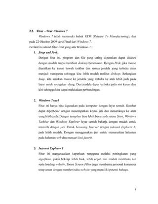 4
2.2. Fitur – fitur Windows 7
Windows 7 telah memasuki babak RTM (Release To Manufacturing), dan
pada 22 Oktober 2009 versi Final dari Windows 7.
Berikut ini adalah fitur-fitur yang ada Windows 7 :
1. Snap and Peek.
Dengan fitur ini, program dan file yang sering digunakan dapat diakses
dengan mudah tanpa membuat desktop berantakan. Dengan Peek, jika mouse
diarahkan ke kanan bawah taskbar dan semua jendela yang terbuka akan
menjadi transparan sehingga kita lebih mudah melihat desktop. Sedangkan
Snap, kita arahkan mouse ke jendela yang terbuka ke arah lebih jauh pada
layar untuk mengukur ulang. Dua jendela dapat terbuka pada sisi kanan dan
kiri sehingga kita dapat melakukan perbandingan.
2. Windows Touch
Fitur ini hanya bisa digunakan pada komputer dengan layar sentuh. Gambar
dapat diperbesar dengan menempatkan kedua jari dan menariknya ke arah
yang lebih jauh. Dengan tampilan ikon lebih besar pada menu Start, Windows
Taskbar dan Windows Explorer layar sentuh bekerja dengan mudah untuk
memilih dengan jari. Untuk browsing Internet dengan Internet Explorer 8,
jauh lebih mudah. Dengan menggunakan jari untuk menurunkan halaman
pada halaman web dan mencari link favorit.
3. Internet Explorer 8
Fitur ini menyesuaikan keperluan pengguna melalui peningkatan yang
signifikan, yakni bekerja lebih baik, lebih cepat, dan mudah membuka tab
serta loading website. Smart Screen Filter juga membantu personal komputer
tetap aman dengan memberi tahu website yang memiliki potensi bahaya.
 