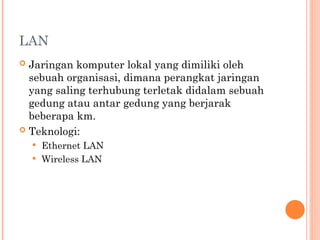 LAN
 Jaringan komputer lokal yang dimiliki oleh
sebuah organisasi, dimana perangkat jaringan
yang saling terhubung terletak didalam sebuah
gedung atau antar gedung yang berjarak
beberapa km.
 Teknologi:
 Ethernet LAN
 Wireless LAN
 