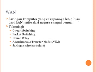 WAN
 Jaringan komputer yang cakupannya lebih luas
dari LAN, yaitu dari negara sampai benua.
 Teknologi:
 Circuit Switching
 Packet Switching
 Frame Relay
 Asynchronous Transfer Mode (ATM)
 Jaringan wireless seluler
 
