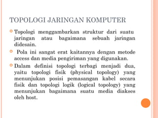 TOPOLOGI JARINGAN KOMPUTER
 Topologi menggambarkan struktur dari suatu
jaringan atau bagaimana sebuah jaringan
didesain.
 Pola ini sangat erat kaitannya dengan metode
access dan media pengiriman yang digunakan.
 Dalam definisi topologi terbagi menjadi dua,
yaitu topologi fisik (physical topology) yang
menunjukan posisi pemasangan kabel secara
fisik dan topologi logik (logical topology) yang
menunjukan bagaimana suatu media diakses
oleh host.
 