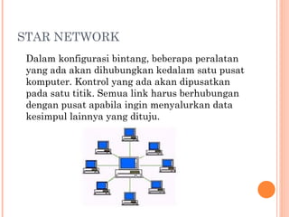 STAR NETWORK
Dalam konfigurasi bintang, beberapa peralatan
yang ada akan dihubungkan kedalam satu pusat
komputer. Kontrol yang ada akan dipusatkan
pada satu titik. Semua link harus berhubungan
dengan pusat apabila ingin menyalurkan data
kesimpul lainnya yang dituju.
 