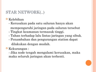 STAR NETWORK(..)
 Kelebihan
- Kerusakan pada satu saluran hanya akan
mempengaruhi jaringan pada saluran tersebut
- Tingkat keamanan termasuk tinggi.
- Tahan terhadap lalu lintas jaringan yang sibuk.
- Penambahan dan pengurangan station dapat
dilakukan dengan mudah.
 Kekurangan :
- Jika node tengah mengalami kerusakan, maka
maka seluruh jaringan akan terhenti.
 