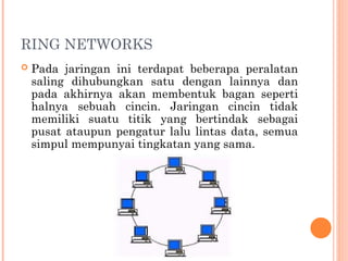 RING NETWORKS
 Pada jaringan ini terdapat beberapa peralatan
saling dihubungkan satu dengan lainnya dan
pada akhirnya akan membentuk bagan seperti
halnya sebuah cincin. Jaringan cincin tidak
memiliki suatu titik yang bertindak sebagai
pusat ataupun pengatur lalu lintas data, semua
simpul mempunyai tingkatan yang sama.
 