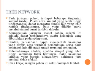 TREE NETWORK
 Pada jaringan pohon, terdapat beberapa tingkatan
simpul (node). Pusat atau simpul yang lebih tinggi
tingkatannya, dapat mengatur simpul lain yang lebih
rendah tingkatannya. Data yang dikirim perlu
melalui simpul pusat terlebih dahulu.
 Keungguluan jaringan model pohon seperti ini
adalah, dapat terbentuknya suatu kelompok yang
dibutuhkan pada setiap saat.
 Contoh, perusahaan dapat membentuk kelompok
yang terdiri atas terminal pembukuan, serta pada
kelompok lain dibentuk untuk terminal penjualan.
 Kelemahannya adalah, apabila simpul yang lebih
tinggi kemudian tidak berfungsi, maka kelompok
lainnya yang berada dibawahnya akhirnya juga
menjadi tidak efektif.
 Cara kerja jaringan pohon ini relatif menjadi lambat
 